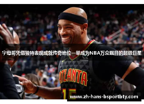 字母哥凭借独特表现成就传奇地位一举成为NBA万众瞩目的超级巨星