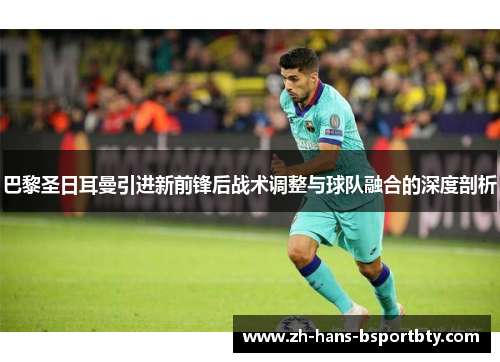 巴黎圣日耳曼引进新前锋后战术调整与球队融合的深度剖析