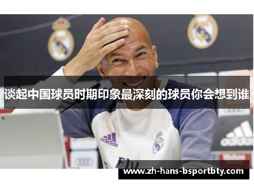 谈起中国球员时期印象最深刻的球员你会想到谁