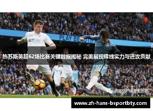 热苏斯英超62场比赛关键数据揭秘 完美展现锋线实力与进攻贡献